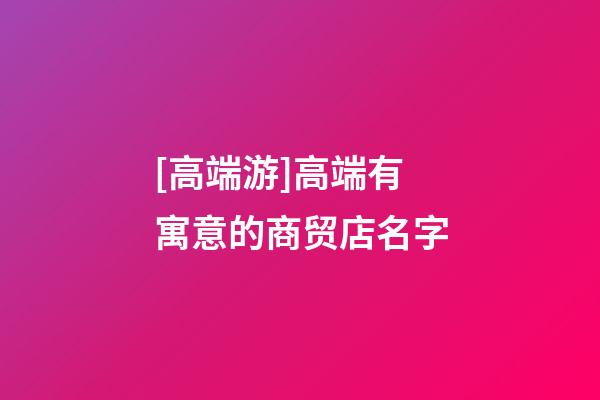 [高端游]高端有寓意的商贸店名字-第1张-店铺起名-玄机派